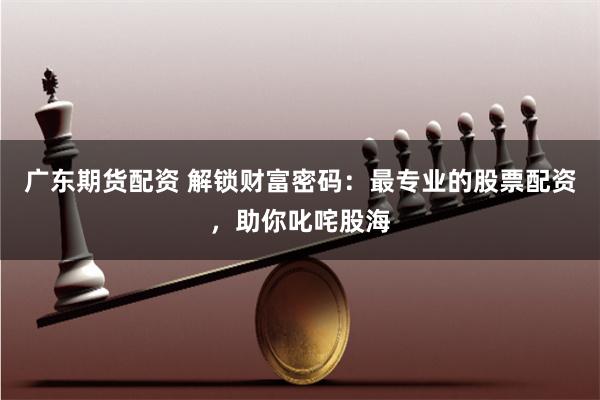 广东期货配资 解锁财富密码：最专业的股票配资，助你叱咤股海