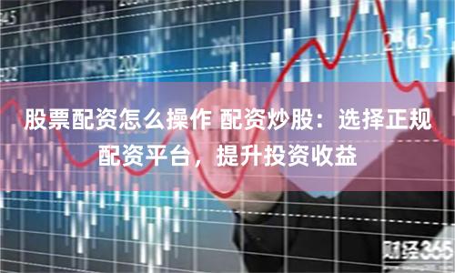 股票配资怎么操作 配资炒股：选择正规配资平台，提升投资收益