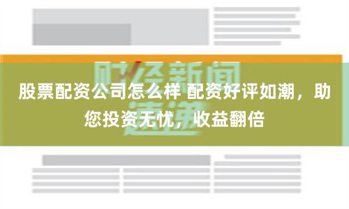 股票配资公司怎么样 配资好评如潮，助您投资无忧，收益翻倍