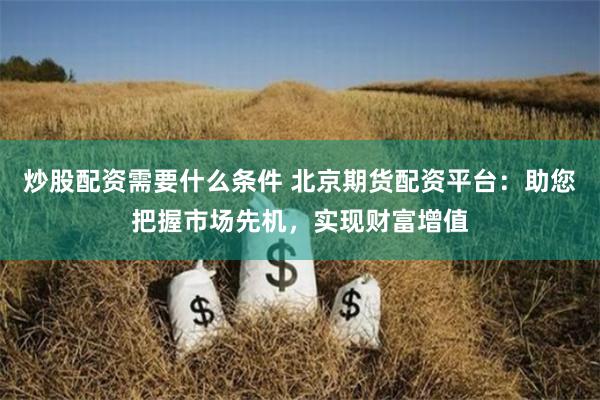 炒股配资需要什么条件 北京期货配资平台：助您把握市场先机，实现财富增值
