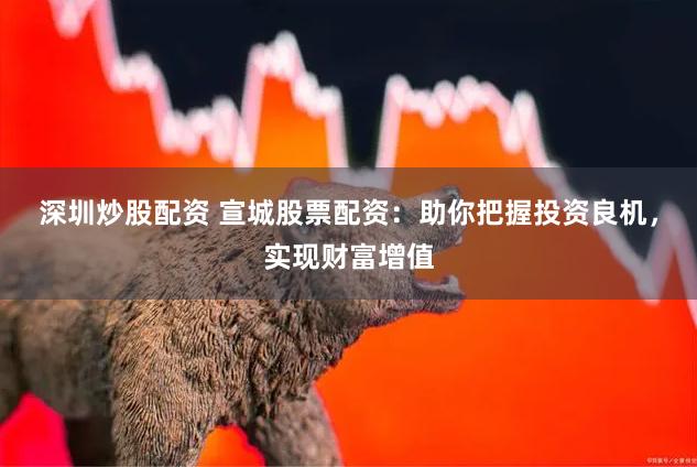 深圳炒股配资 宣城股票配资：助你把握投资良机，实现财富增值