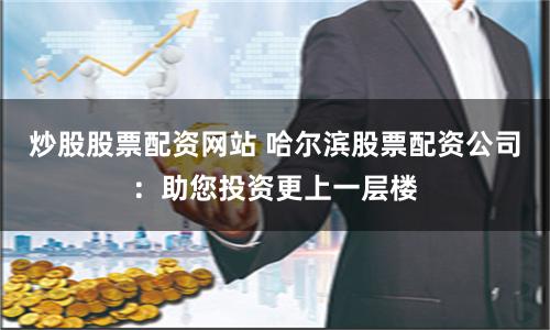 炒股股票配资网站 哈尔滨股票配资公司:助您投资更上一层楼
