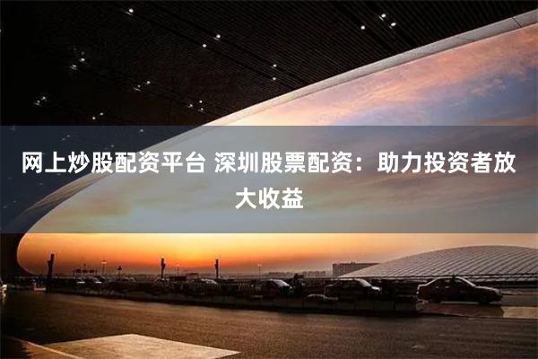 网上炒股配资平台 深圳股票配资:助力投资者放大收益