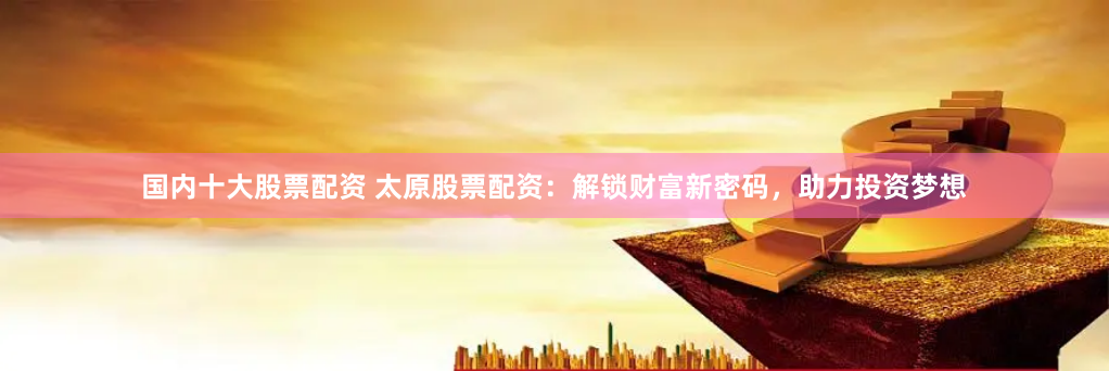 国内十大股票配资 太原股票配资：解锁财富新密码，助力投资梦想