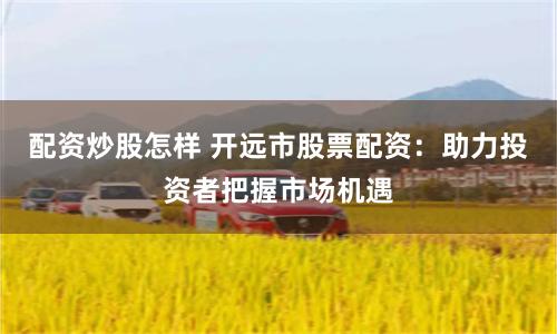 配资炒股怎样 开远市股票配资:助力投资者把握市场机遇