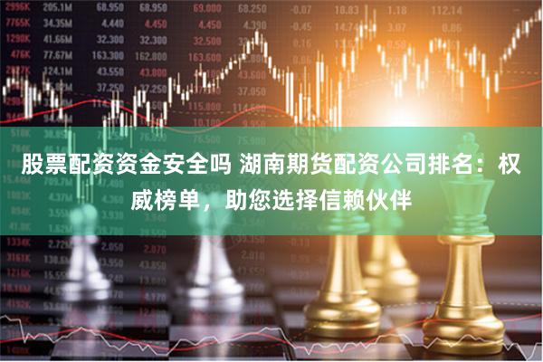 股票配资资金安全吗 湖南期货配资公司排名:权威榜单,助您选择信赖伙伴