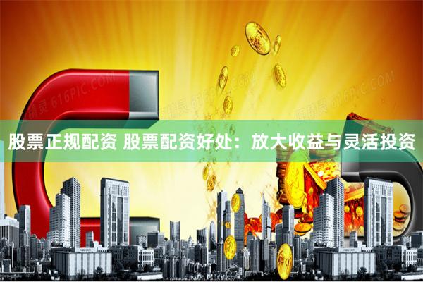 股票正规配资 股票配资好处:放大收益与灵活投资