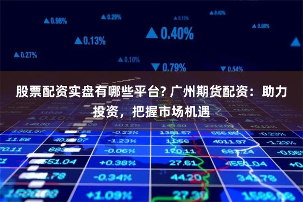股票配资实盘有哪些平台? 广州期货配资：助力投资，把握市场机遇