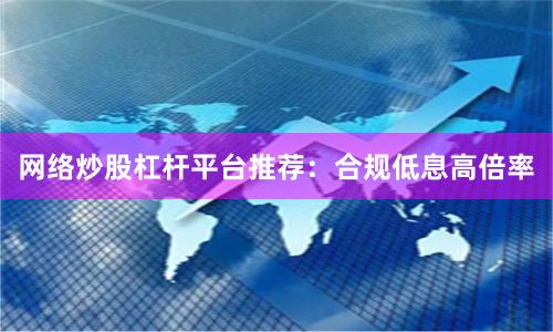 网络炒股杠杆平台推荐：合规低息高倍率