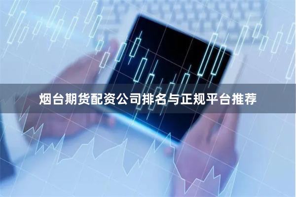 烟台期货配资公司排名与正规平台推荐