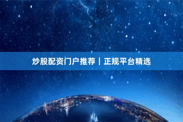 炒股配资门户推荐｜正规平台精选