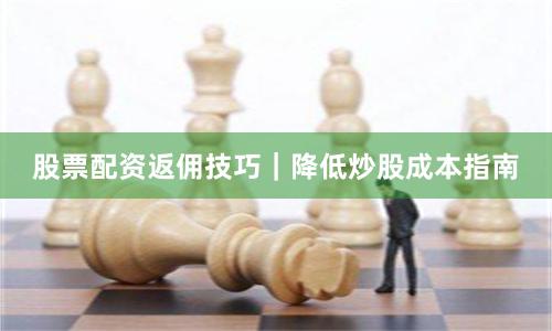 股票配资返佣技巧｜降低炒股成本指南